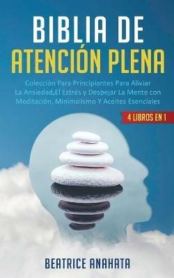 Biblia En Atencion Plena: 4 Libros En 1: Coleccion Para Principiantes Para Aliviar La Ansiedad, El Estres Y Despejar La Mente Con Meditacion, Minimalismo Y Aceites Esenciales - Beatrice Anahata - cover
