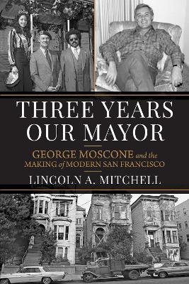 Three Years Our Mayor: George Moscone and the Making of Modern San Francisco - Lincoln A. Mitchell - cover