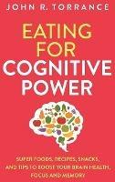 Eating for Cognitive Power: Super Foods, Recipes, Snacks, and Tips to Boost Your Brain Health, Focus and Memory - John R Torrance - cover