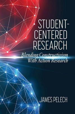 Student-Centered Research: Blending Constructivism With Action Research - James Pelech - cover