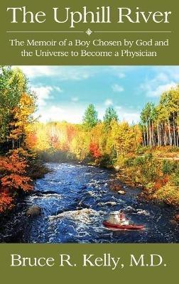 The Uphill River: The Memoir of a Boy Chosen by God and the Universe to Become a Physician - Bruce R Kelly - cover