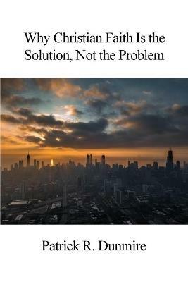 Why Christian Faith Is the Solution, Not the Problem - Patrick R Dunmire - cover