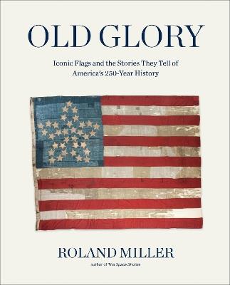 Old Glory: Iconic Flags and the Stories They Tell of America's 250-Year History - Roland Miller - cover
