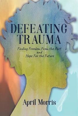 Defeating Trauma: Finding Freedom From the Past and Hope For the Future - April Morris - cover