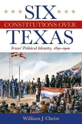 Six Constitutions Over Texas: Texas' Political Identity, 1830-1900 - William Chriss,H. W. Brands - cover