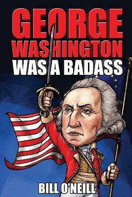 George Washington Was A Badass: Crazy But True Stories About The United States' First President - Bill O'Neill - cover