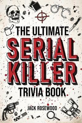 The Ultimate Serial Killer Trivia Book: A Collection Of Fascinating Facts And Disturbing Details About Infamous Serial Killers And Their Horrific Crimes (Perfect True Crime Gift) - Jack Rosewood - cover