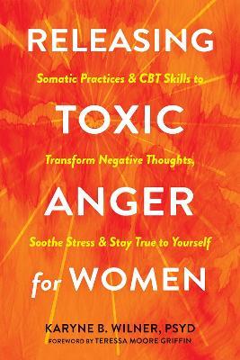 Releasing Toxic Anger for Women: Somatic Practices and CBT Skills to Transform Negative Thoughts, Soothe Stress, and Stay True to Yourself - Karyne B. Wilner - cover