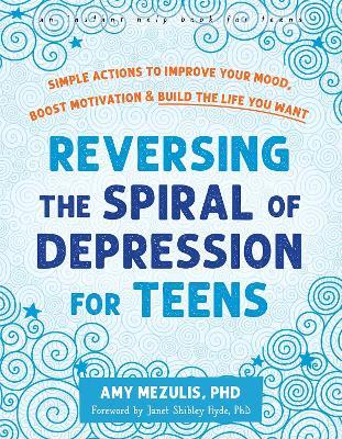 Reversing the Spiral of Depression for Teens: Simple Actions to Improve Your Mood, Boost Motivation, and Build the Life You Want - Amy Mezulis,Janet Shibley Hyde - cover