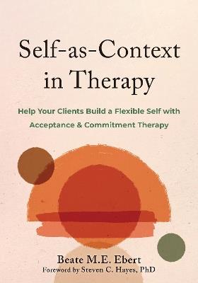 Self-as-Context in Therapy: Help Your Clients Build a Flexible Self with Acceptance and Commitment Therapy - Beate M. Ebert,Steven C. Hayes - cover