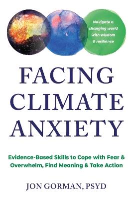 Facing Climate Anxiety: Evidence-Based Skills to Cope with Fear and Overwhelm, Find Meaning, and Take Action - Jon Gorman - cover