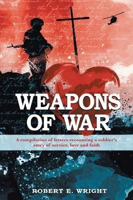 Weapons of War: A compilation of letters recounting a soldier's story of service, love, and faith - Robert E Wright - cover