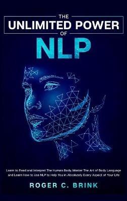 The Unlimited Power of NLP: Learn to Read and Interpret The Human Body. Master The Art of Body Language and Learn How to Use NLP to Help You in Absolutely Every Aspect of Your Life - Roger C Brink - cover