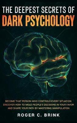 The Deepest Secrets of Dark Psychology: Become That Person Who Controls Every Situation. Discover How to Mold People's Decisions in Your Favor and Shape Your Path by Mastering Manipulation - Roger C Brink - cover