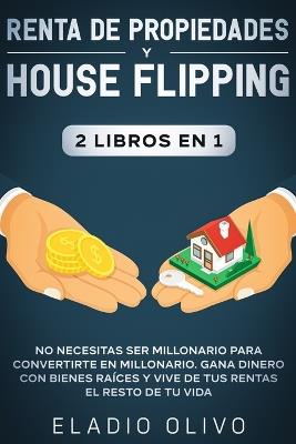 Renta de propiedades y house flipping 2 libros en 1: No necesitas ser millonario para convertirte en millonario. Gana dinero con bienes raices y vive de tus rentas el resto de tu vida - Eladio Olivo - cover