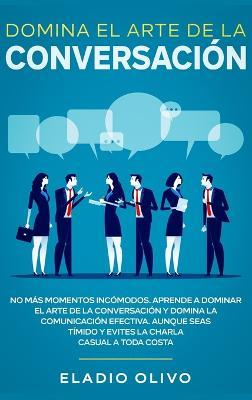Domina el arte de la conversación: No más momentos incómodos. Aprende a dominar el arte de la conversación y domina la comunicación efectiva. Aunque seas tímido y evites la charla casual a toda costa - Eladio Olivo - cover