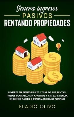 Genera ingresos pasivos rentando propiedades: Invierte en bienes raíces y vive de tus rentas. Puedes lograrlo sin ahorros y sin experiencia en bienes raíces o reformas house flipping - Eladio Olivo - cover