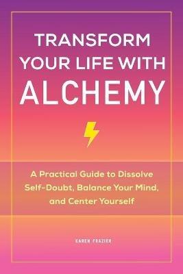 Transform Your Life with Alchemy: A Practical Guide to Dissolve Self-Doubt, Balance Your Mind, and Center Yourself - Karen Frazier - cover