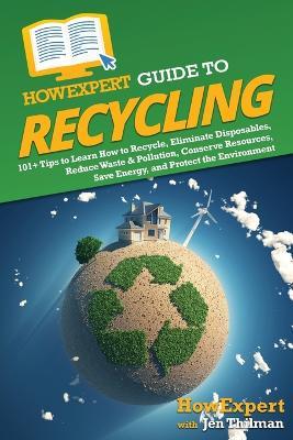 HowExpert Guide to Recycling: 101+ Tips to Learn How to Recycle, Eliminate Disposables, Reduce Waste & Pollution, Conserve Resources, Save Energy, and Protect the Environment - Howexpert,Jen Thilman - cover