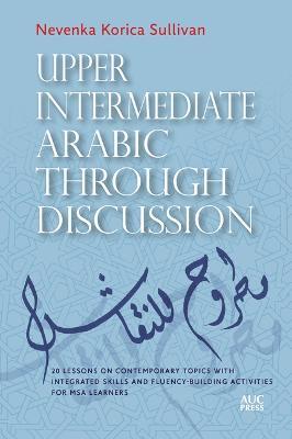 Upper Intermediate Arabic through Discussion: 20 Lessons on Contemporary Topics with Integrated Skills and Fluency-building Activities for MSA Learners - Nevenka Korica Sullivan - cover