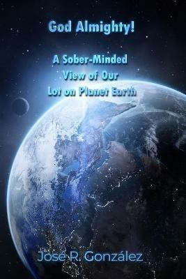 God Almighty!: A Sober-Minded View of Our Lot on Planet Earth - Jose R Gonzalez - cover