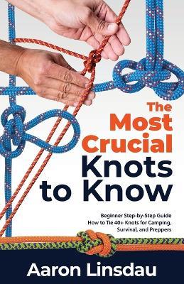 The Most Crucial Knots to Know: Beginner Step-by-Step Guide How to Tie 40+ Knots for Camping, Survival, and Preppers - Aaron Linsdau - cover