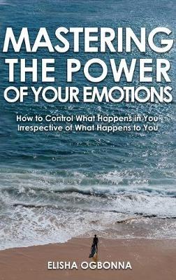 Mastering The Power of Your Emotions: How to Control What Happens In You Irrespective of What Happens To You - Elisha Ogbonna - cover