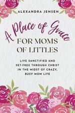 A Place of Grace for Moms of Littles: Live Sanctified and Set-free Through Christ in the Midst of Crazy, Busy Mom Life
