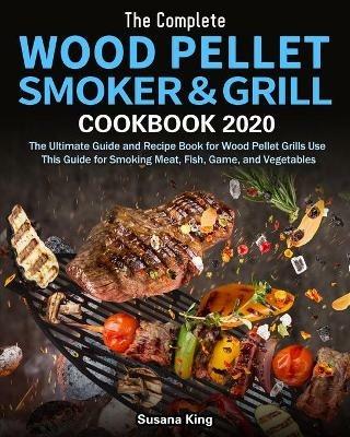 The Complete Wood Pellet Smoker and Grill Cookbook 2020: The Ultimate Guide and Recipe Book for Wood Pellet Grills Use This Guide for Smoking Meat, Fish, Game, and Vegetables - Susana King - cover