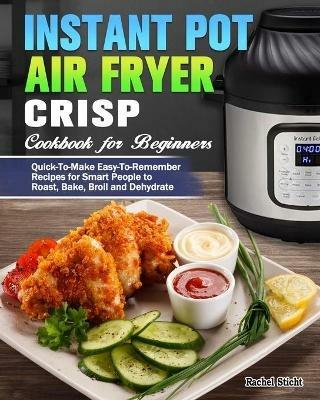 Instant Pot Air Fryer Crisp Cookbook for Beginners: Quick-To-Make Easy-To-Remember Recipes for Smart People to Roast, Bake, Broil and Dehydrate - Rachel Sticht - cover
