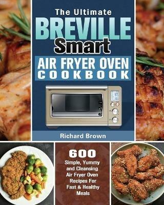 The Ultimate Breville Smart Air Fryer Oven Cookbook: 600 Simple, Yummy and Cleansing Air Fryer Oven Recipes For Fast & Healthy Meals - Richard Brown - cover