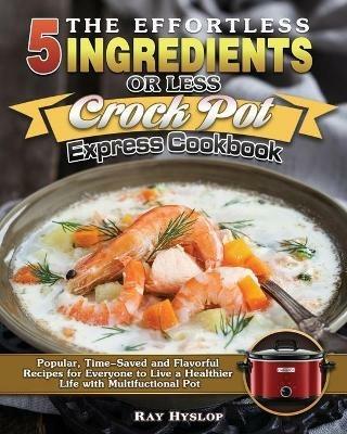 The Effortless 5 Ingredients or Less Crock Pot Express Cookbook: Popular, Time-Saved and Flavorful Recipes for Everyone to Live a Healthier Life with Multifuctional Pot - Ray Hyslop - cover
