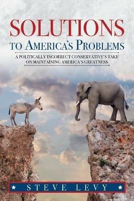 Solutions to America's Problems: A Politically Incorrect Conservative's Take on Maintaining America's Greatness - Steve Levy - cover
