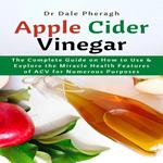 Apple Cider Vinegar: The Complete Guide on How to Use & Explore the Miracle Health Features of ACV for Numerous Purposes