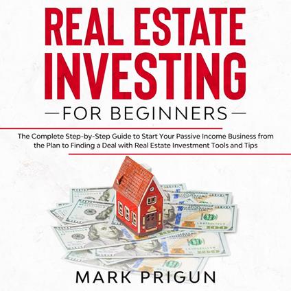 Real Estate Investing for Beginners: The Complete Step-by-Step Guide to Start Your Passive Income Business from the Plan to Finding a Deal with Real Estate Investment Tools and Tips