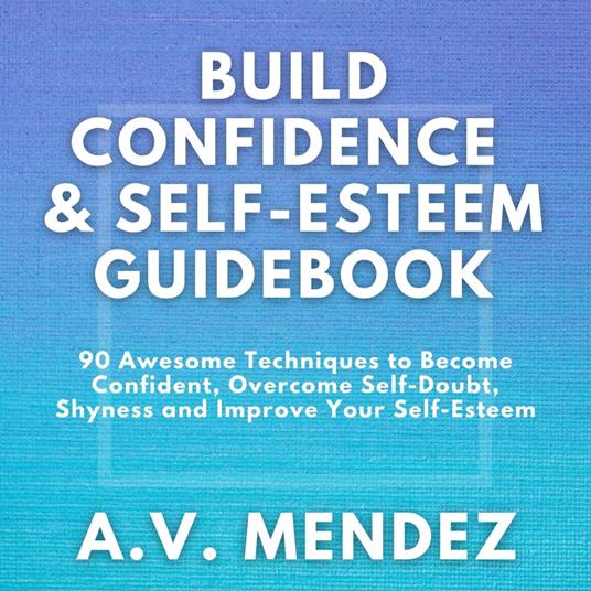BUILD CONFIDENCE & SELF-ESTEEM GUIDEBOOK: 90 Awesome Techniques to Become Confident, Overcome Self-Doubt, Eliminate Shyness and Improve Your Self-Esteem