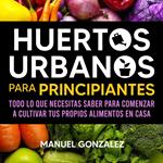 Huertos urbanos para principiantes: Todo lo que necesitas saber para comenzar a cultivar tus propios alimentos en casa