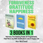 Forgiveness: Gratitude: Happiness: 3 Books in 1: Harness The Healing Power Of Forgiveness, Feel More Joy With Gratitude & Live A Happy Life
