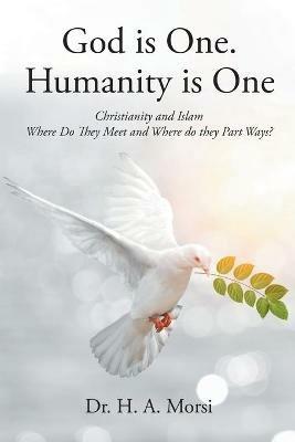 God is One. Humanity is One: Christianity and Islam: Where Do They Meet and Where Do They Part Ways? - H A Morsi - cover