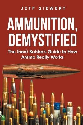 Ammunition, Demystified: The (non) Bubba's Guide to How Ammo Really Works - Jeff Siewert - cover
