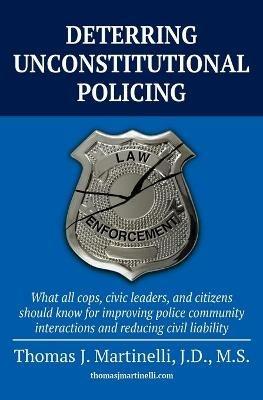 Deterring Unconstitutional Policing: What all cops, civic leaders, and citizens should know for improving police community interactions and reducing civil liability - Thomas J Martinelli - cover