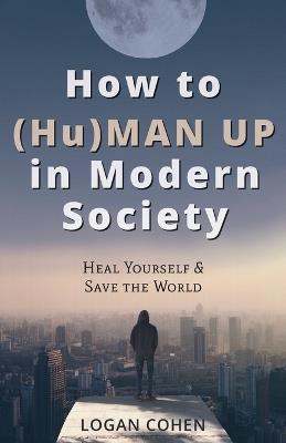 How to (Hu)Man Up in Modern Society: Heal Yourself & Save the World - Logan Cohen - cover