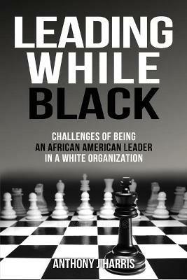 Leading While Black: Challenges of being an African American leader in a White organization - Anthony Harris - cover