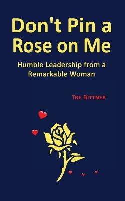 Don't Pin a Rose On Me: Humble Leadership From a Remarkable Woman - Tre Bittner - cover