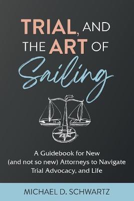 Trial and the Art of Sailing: A Guidebook for New (and Not So New) Attorneys to Navigate Trial Advocacy, and Life - Michael D Schwartz - cover