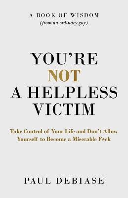 You're Not a Helpless Victim: Take Control of Your Life and Don't Allow Yourself to Become a Miserable F*ck - Paul Debiase - cover