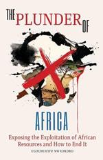 The Plunder of Africa: Exposing the Exploitation of African Resources and How to End it