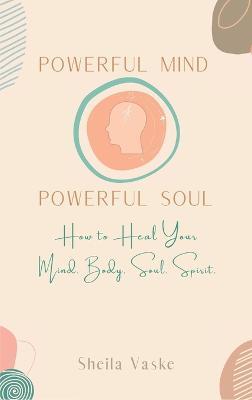 Powerful Mind Powerful Soul: How to Heal Your Mind. Body. Spirit. Soul. - Sheila Vaske - cover