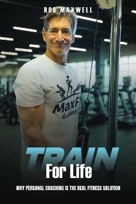 Train for Life: Why Personal Coaching is the Real Fitness Solution - Rob Maxwell - cover