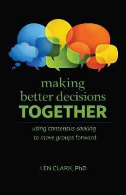 Making Better Decisions Together: Using Consensus-Seeking to Move Groups Forward - Len Clark - cover